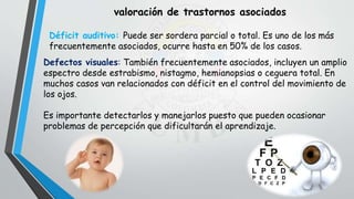 valoración de trastornos asociados
Déficit auditivo: Puede ser sordera parcial o total. Es uno de los más
frecuentemente asociados, ocurre hasta en 50% de los casos.
Defectos visuales: También frecuentemente asociados, incluyen un amplio
espectro desde estrabismo, nistagmo, hemianopsias o ceguera total. En
muchos casos van relacionados con déficit en el control del movimiento de
los ojos.
Es importante detectarlos y manejarlos puesto que pueden ocasionar
problemas de percepción que dificultarán el aprendizaje.
 