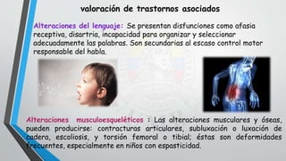 valoración de trastornos asociados
Alteraciones del lenguaje: Se presentan disfunciones como afasia
receptiva, disartria, incapacidad para organizar y seleccionar
adecuadamente las palabras. Son secundarias al escaso control motor
responsable del habla.
Alteraciones musculoesqueléticos : Las alteraciones musculares y óseas,
pueden producirse: contracturas articulares, subluxación o luxación de
cadera, escoliosis, y torsión femoral o tibial; éstas son deformidades
frecuentes, especialmente en niños con espasticidad.
 