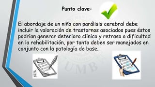 El abordaje de un niño con parálisis cerebral debe
incluir la valoración de trastornos asociados pues éstos
podrían generar deterioro clínico y retraso o dificultad
en la rehabilitación, por tanto deben ser manejados en
conjunto con la patología de base.
Punto clave:
 