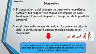  El conocimiento del proceso de desarrollo neurológico
normal y sus respectivas etapas desempeña un papel
fundamental para el diagnóstico temprano de la parálisis
cerebral
 en el desarrollo normal del niño en los primeros años de
vida, la conducta está basada principalmente en el
movimiento.
Diagnostico
De este punto radica la importancia de la aplicación de la escala
abreviada del desarrollo y el conocimiento del desarrollo motor del
niño y la actividad refleja normal
Diagnostico…
 