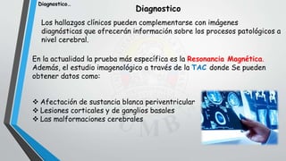 Diagnostico
Los hallazgos clínicos pueden complementarse con imágenes
diagnósticas que ofrecerán información sobre los procesos patológicos a
nivel cerebral.
En la actualidad la prueba más específica es la Resonancia Magnética.
Además, el estudio imagenológico a través de la TAC donde Se pueden
obtener datos como:
 Afectación de sustancia blanca periventricular
 Lesiones corticales y de ganglios basales
 Las malformaciones cerebrales
Diagnostico…
 