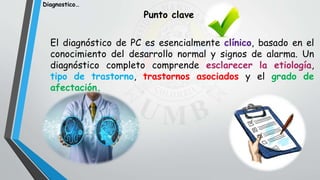 El diagnóstico de PC es esencialmente clínico, basado en el
conocimiento del desarrollo normal y signos de alarma. Un
diagnóstico completo comprende esclarecer la etiología,
tipo de trastorno, trastornos asociados y el grado de
afectación.
Punto clave
Diagnostico…
 