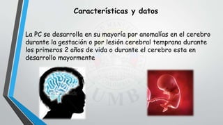 Características y datos
La PC se desarrolla en su mayoría por anomalías en el cerebro
durante la gestación o por lesión cerebral temprana durante
los primeros 2 años de vida o durante el cerebro esta en
desarrollo mayormente
 