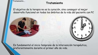 Tratamiento
El objetivo de la terapia no es la curación, sino conseguir el mejor
desarrollo funcional en todos los ámbitos de la vida del paciente con PC
Es fundamental el inicio temprano de la intervención terapéutica,
preferentemente durante el primer año de vida.
Tratamiento….
 
