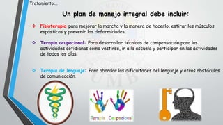 Un plan de manejo integral debe incluir:
 Fisioterapia para mejorar la marcha y la manera de hacerlo, estirar los músculos
espásticos y prevenir las deformidades.
 Terapia ocupacional: Para desarrollar técnicas de compensación para las
actividades cotidianas como vestirse, ir a la escuela y participar en las actividades
de todos los días.
 Terapia de lenguaje: Para abordar las dificultades del lenguaje y otros obstáculos
de comunicación.
Tratamiento….
 