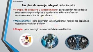 Terapia de conducta y asesoramiento: para abordar necesidades
emocionales y psicológicas y ayudar a los niños a enfrentar
emocionalmente sus incapacidades.
Medicamentos: para controlar las convulsiones, relajar los espasmos
musculares y aliviar el dolor.
Cirugía: para corregir las anormalidades anatómicas.
Tratamiento….
Un plan de manejo integral debe incluir:
 