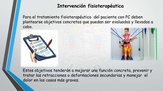 Para el tratamiento fisioterapéutico del paciente con PC deben
plantearse objetivos concretos que puedan ser evaluados y llevados a
cabo.
Estos objetivos tenderán a mejorar una función concreta, prevenir y
tratar las retracciones o deformaciones secundarias y manejar el
dolor en los casos más graves.
Intervención fisioterapéutica
 