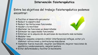 Intervención fisioterapéutica
Entre los objetivos del trabajo fisioterapéutico podemos
encontrar:
 Facilitar el desarrollo psicomotor
 Reducir la espasticidad
 Reducir las limitaciones funcionales
 Ayudar a la movilidad
 Mantener las funciones ya desarrolladas
 Estimular las capacidades funcionales
 Enfatizar en la adquisición de patrones de movimiento más normales
 Modular tono
 Mejorar esquema corporal e inhibir interferencias reflejas, evitar y/o
disminuir retracciones y contracturas musculares
 Aumentar fuerza muscular, mejorar coordinación, mejorar reacciones de
equilibrio y enderezamiento, mejorar postura
 Evitar deformidades y facilitar el movimiento
 