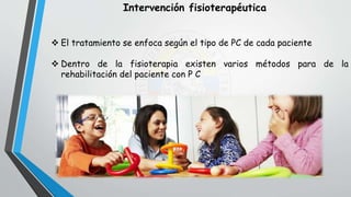 Intervención fisioterapéutica
 El tratamiento se enfoca según el tipo de PC de cada paciente
 Dentro de la fisioterapia existen varios métodos para de la
rehabilitación del paciente con P C
 