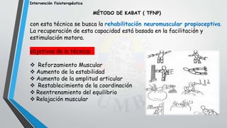 Intervención fisioterapéutica
MÉTODO DE KABAT ( TFNP)
con esta técnica se busca la rehabilitación neuromuscular propioceptiva.
La recuperación de esta capacidad está basada en la facilitación y
estimulación motora.
objetivos de la técnica:
 Reforzamiento Muscular
 Aumento de la estabilidad
 Aumento de la amplitud articular
 Restablecimiento de la coordinación
 Reentrenamiento del equilibrio
 Relajación muscular
 