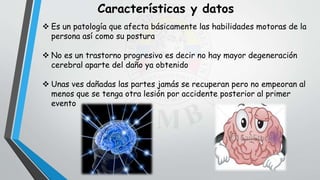  Es un patología que afecta básicamente las habilidades motoras de la
persona así como su postura
 No es un trastorno progresivo es decir no hay mayor degeneración
cerebral aparte del daño ya obtenido
 Unas ves dañadas las partes jamás se recuperan pero no empeoran al
menos que se tenga otra lesión por accidente posterior al primer
evento
Características y datos
 