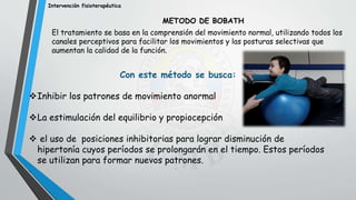 Intervención fisioterapéutica
METODO DE BOBATH
El tratamiento se basa en la comprensión del movimiento normal, utilizando todos los
canales perceptivos para facilitar los movimientos y las posturas selectivas que
aumentan la calidad de la función.
Con este método se busca:
Inhibir los patrones de movimiento anormal
La estimulación del equilibrio y propiocepción
 el uso de posiciones inhibitorias para lograr disminución de
hipertonía cuyos períodos se prolongarán en el tiempo. Estos períodos
se utilizan para formar nuevos patrones.
.
 