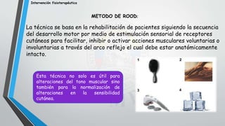 Intervención fisioterapéutica
METODO DE ROOD:
La técnica se basa en la rehabilitación de pacientes siguiendo la secuencia
del desarrollo motor por medio de estimulación sensorial de receptores
cutáneos para facilitar, inhibir o activar acciones musculares voluntarias o
involuntarias a través del arco reflejo el cual debe estar anatómicamente
intacto.
Esta técnica no solo es útil para
alteraciones del tono muscular sino
también para la normalización de
alteraciones en la sensibilidad
cutánea.
 