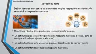 Intervención fisioterapéutica
Deben tenerse en cuenta las siguientes reglas respecto a estimulación
sensorial y respuestas motoras:
METODO DE ROOD
 Un estímulo rápido y único produce una respuesta motora rápida.
 Un estímulo rápido y repetitivo produce una respuesta mantenida o tónica.( Esto se
consigue utilizado por ejemplo la vibración)
 Un estímulo rítmico lento y repetido produce desactivación de cuerpo y mente
 Un estímulo mantenido produce una respuesta mantenida.
 