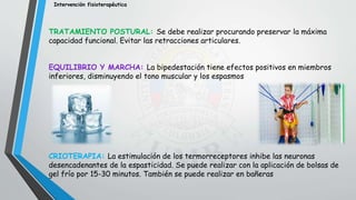 Intervención fisioterapéutica
TRATAMIENTO POSTURAL: Se debe realizar procurando preservar la máxima
capacidad funcional. Evitar las retracciones articulares.
EQUILIBRIO Y MARCHA: La bipedestación tiene efectos positivos en miembros
inferiores, disminuyendo el tono muscular y los espasmos
CRIOTERAPIA: La estimulación de los termorreceptores inhibe las neuronas
desencadenantes de la espasticidad. Se puede realizar con la aplicación de bolsas de
gel frío por 15-30 minutos. También se puede realizar en bañeras
 
