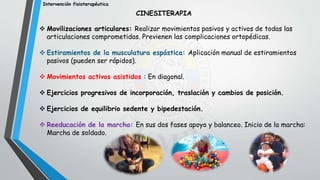 Intervención fisioterapéutica
CINESITERAPIA
 Movilizaciones articulares: Realizar movimientos pasivos y activos de todas las
articulaciones comprometidas. Previenen las complicaciones ortopédicas.
 Estiramientos de la musculatura espástica: Aplicación manual de estiramientos
pasivos (pueden ser rápidos).
 Movimientos activos asistidos : En diagonal.
 Ejercicios progresivos de incorporación, traslación y cambios de posición.
 Ejercicios de equilibrio sedente y bipedestación.
 Reeducación de la marcha: En sus dos fases apoyo y balanceo. Inicio de la marcha:
Marcha de soldado.
 