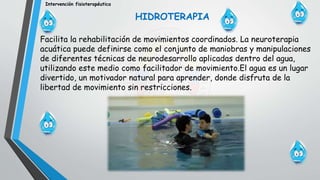 Intervención fisioterapéutica
HIDROTERAPIA
Facilita la rehabilitación de movimientos coordinados. La neuroterapia
acuática puede definirse como el conjunto de maniobras y manipulaciones
de diferentes técnicas de neurodesarrollo aplicadas dentro del agua,
utilizando este medio como facilitador de movimiento.El agua es un lugar
divertido, un motivador natural para aprender, donde disfruta de la
libertad de movimiento sin restricciones.
 