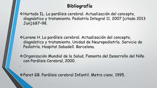 Bibliografía
Hurtado IL. La parálisis cerebral. Actualización del concepto,
diagnóstico y tratamiento. Pediatría Integral 11. 2007 [citado 2013
Jun];687–98.
Lorene H. La parálisis cerebral. Actualización del concepto,
diagnóstico y tratamiento. Unidad de Neuropediatría. Servicio de
Pediatría. Hospital Sabadell. Barcelona.
Organización Mundial de la Salud, Fomento del Desarrollo del Niño
con Parálisis Cerebral, 2000.
.
Paret GB. Parálisis cerebral Infantil. Metro cienc. 1995.
 