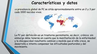 La prevalencia global de PC se sitúa aproximadamente entre un 2 y 3 por
cada 1000 nacidos vivos.
La PC por definición es un trastorno persistente, es decir, crónico; sin
embargo debe tenerse en cuenta que la manifestación de la enfermedad
y la discapacidad resultante cambian a medida que el niño crece, se
desarrolla e intenta compensar las dificultades posturales y del
movimiento.
Características y datos
 
