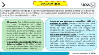 Si un proveedor de cuidado de la salud encuentra signos de parálisis cerebral durante un examen de
rutina, podría utilizar uno o más métodos de imagenología cerebral para examinar el daño en el
cerebro. Estos métodos podrían incluir:
• Ultrasonido: Este método suele usarse
con más frecuencia en bebés
prematuros de alto riesgo para tomar
fotos del cerebro. El ultrasonido no es
tan bueno como otros métodos para
tomar estas imágenes del cerebro,
pero es la manera más segura de
observar el cerebro de los bebés
prematuros.
• Tomografía computarizada (CT por sus
siglas en inglés): La CT utiliza rayos-X
para obtener imágenes del cerebro y
puede mostrar las áreas dañadas.
• Imágenes por resonancia magnética (MRI por
sus siglas en inglés): La exploración por MRI utiliza
una computadora, un campo magnético y
ondas de radio para crear una imagen del
cerebro. Puede mostrar la ubicación y el tipo de
daño en mayor detalle que las CT.
• Electroencefalograma (EEG): Si un niño ha tenido
convulsiones, un proveedor de cuidado de la
salud podría indicarle una prueba para
descartar otros trastornos como la epilepsia. Se
colocan unos pequeños discos, llamados
electrodos sobre el cuero cabelludo para medir
la actividad del cerebro.
DIAGNOSTICO
 