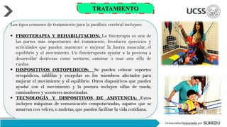 Los tipos comunes de tratamiento para la parálisis cerebral incluyen:
▪ FISIOTERAPIA Y REHABILITACION: La fisioterapia es una de
las partes más importantes del tratamiento. Involucra ejercicios y
actividades que pueden mantener o mejorar la fuerza muscular, el
equilibrio y el movimiento. Un fisioterapeuta ayudar a la persona a
desarrollar destrezas como sentarse, caminar o usar una silla de
ruedas.
▪ DISPOSITIVOS ORTOPEDICOS: Se pueden colocar soportes
ortopédicos, tablillas y escayolas en los miembros afectados para
mejorar el movimiento y el equilibrio. Otros dispositivos que pueden
ayudar con el movimiento y la postura incluyen sillas de rueda,
caminadores y scooteres motorizadas.
▪ TECNOLOGÍA Y DISPOSITIVOS DE ASISTENCIA: Estos
incluyen máquinas de comunicación computarizadas, zapatos que se
amarran con velcro, o muletas, que pueden facilitar la vida cotidiana.
TRATAMIENTO
 