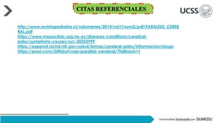http://www.revistapediatria.cl/volumenes/2014/vol11num2/pdf/PARALISIS_CEREB
RAL.pdf
https://www.mayoclinic.org/es-es/diseases-conditions/cerebral-
palsy/symptoms-causes/syc-20353999
https://espanol.nichd.nih.gov/salud/temas/cerebral-palsy/informacion/riesgo
https://prezi.com/i54tsbyl1oae/paralisis-cerebral/?fallback=1
CITAS REFERENCIALES
 