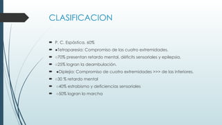 CLASIFICACION
 P. C. Espástica. 60%
 ●Tetraparesia: Compromiso de las cuatro extremidades.
 ○70% presentan retardo mental, déficits sensoriales y epilepsia.
 ○25% logran la deambulación.
 ●Diplejia: Compromiso de cuatro extremidades >>> de las inferiores.
 ○30 % retardo mental
 ○40% estrabismo y deficiencias sensoriales
 ○50% logran la marcha
 