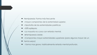  Hemiparesia: Forma más frecuente
 ○mayor compromiso de la extremidad superior.
 ○hipotrofia de las extremidades paréticas
 ○50% epilepsia
 ○La mayoría no cursa con retardo mental.
 ●Hemiparesia doble:
 ○Compromiso mayor extremidades superiores (para algunos mayor de un
 hemicuerpo)
 ○forma mas grave, habitualmente retardo mental profundo.
 