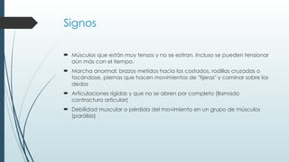 Signos
 Músculos que están muy tensos y no se estiran. Incluso se pueden tensionar
aún más con el tiempo.
 Marcha anormal: brazos metidos hacia los costados, rodillas cruzadas o
tocándose, piernas que hacen movimientos de "tijeras" y caminar sobre los
dedos
 Articulaciones rígidas y que no se abren por completo (llamado
contractura articular)
 Debilidad muscular o pérdida del movimiento en un grupo de músculos
(parálisis)
 