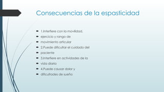 Consecuencias de la espasticidad
 1.Interfiere con la movilidad,
 ejercicio y rango de
 movimiento articular
 2.Puede dificultar el cuidado del
 paciente
 3.Interfiere en actividades de la
 vida diaria
 4.Puede causar dolor y
 dificultades de sueño
 