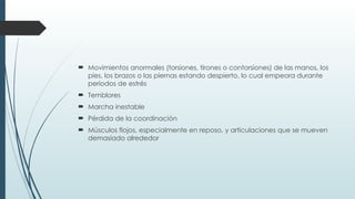  Movimientos anormales (torsiones, tirones o contorsiones) de las manos, los
pies, los brazos o las piernas estando despierto, lo cual empeora durante
períodos de estrés
 Temblores
 Marcha inestable
 Pérdida de la coordinación
 Músculos flojos, especialmente en reposo, y articulaciones que se mueven
demasiado alrededor
 