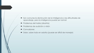  Son comunes la disminución de la inteligencia o las dificultades de
aprendizaje, pero la inteligencia puede ser normal
 Problemas del habla (disartria)
 Problemas de audición o visión
 Convulsiones
 Dolor, sobre todo en adultos (puede ser difícil de manejar)
 