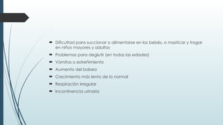  Dificultad para succionar o alimentarse en los bebés, o masticar y tragar
en niños mayores y adultos
 Problemas para deglutir (en todas las edades)
 Vómitos o estreñimiento
 Aumento del babeo
 Crecimiento más lento de lo normal
 Respiración irregular
 Incontinencia urinaria
 