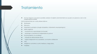 Tratamiento
 No hay ninguna cura para la parálisis cerebral. El objetivo del tratamiento es ayudar a la persona a ser lo más
independiente posible.
Está fundamentado en cuatro pilares básicos:
 fisioterapia,
 fármacos
 tratamiento quirúrgico (cirugía ortopédica, tratamiento neuroquirúrgico).
 definir objetivos
 ○aumentar las capacidades funcionales
 ○prolongar o mantener la independencia para el
 funcionamiento y la movilidad
 ○impedir las deformidades físicas
 ○lograr integración en la sociedad, con buena calidad de
 vida.
 ●objetivos concretos a corto mediano y largo plazo,
 medibles.
 