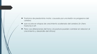  Trastorno de predominio motor, causado por una lesión no progresiva del
cerebro
 que ocurre en etapas de crecimiento acelerado del cerebro (in útero
hasta los 5 añ
 Pero: Las alteraciones del tono y la postura pueden cambiar en relacion al
crecimiento y desarrollo del niñoos)
 