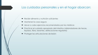 Los cuidados personales y en el hogar abarcan:
 Recibir alimento y nutrición suficientes
 Mantener la casa segura
 Llevar a cabo ejercicios recomendados por los médicos
 Practicar el cuidado apropiado del intestino (ablandadores de heces,
líquidos, fibra, laxantes, defecaciones regulares)
 Proteger las articulaciones de lesión
 