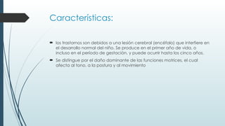 Características:
 los trastornos son debidos a una lesión cerebral (encéfalo) que interfiere en
el desarrollo normal del niño. Se produce en el primer año de vida, o
incluso en el período de gestación, y puede ocurrir hasta los cinco años.
 Se distingue por el daño dominante de las funciones motrices, el cual
afecta al tono, a la postura y al movimiento
 