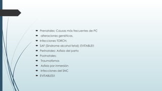  Prenatales: Causas más frecuentes de PC
 alteraciones genéticas,
 Infecciones TORCH,
 SAF (Sindrome alcohol fetal): EVITABLE!!
 Perinatales: Asfixia del parto
 Postnatales:
 Traumatismos
 Asfixia por inmersión
 Infecciones del SNC
 EVITABLES!!
 