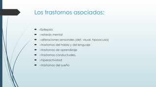 Los trastornos asociados:
 ○Epilepsia
 ○retardo mental
 ○alteraciones sensoriales (def. visual, hipoacusia)
 ○trastornos del habla y del lenguaje
 ○trastornos de aprendizaje
 ○trastornos conductuales,
 ○hiperactividad
 ○trastornos del sueño
 