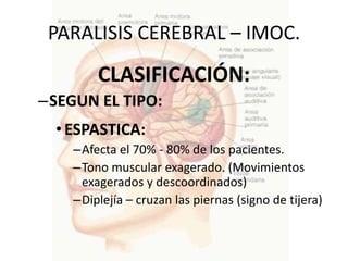 PARALISIS CEREBRAL – IMOC.
        CLASIFICACIÓN:
–SEGUN EL TIPO:
  • ESPASTICA:
    –Afecta el 70% - 80% de los pacientes.
    –Tono muscular exagerado. (Movimientos
     exagerados y descoordinados)
    –Diplejía – cruzan las piernas (signo de tijera)
 