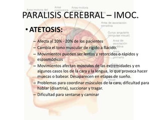PARALISIS CEREBRAL – IMOC.
• ATETOSIS:
  – Afecta al 10% - 20% de los pacientes
  – Cambia el tono muscular de rígido a flácido.
  – Movimientos pueden ser lentos y retorcidos o rápidos y
    espasmódicos
  – Movimientos afectan músculos de las extremidades y en
    algunos casos los de la cara y la lengua, lo que provoca hacer
    muecas o babear. Desaparecen en etapas de sueño.
  – Problemas para coordinar músculos de la cara, dificultad para
    hablar (disartria), succionar y tragar.
  – Dificultad para sentarse y caminar
 