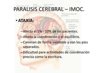 PARALISIS CEREBRAL – IMOC.
• ATAXIA:

  –Afecta el 5% - 10% de los pacientes.
  –Afecta la coordinación y el equilibrio.
  –Caminan de forma inestable y con los pies
   separados.
  –Dificultad para actividades de coordinación
   precisa como la escritura.
 
