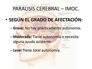 PARALISIS CEREBRAL – IMOC.
• SEGÚN EL GRADO DE AFECTACIÓN:
 – Grave: No hay prácticamente autonomía.

 – Moderada: Tiene autonomía o necesita
   alguna ayuda asistente.

 – Leve: Tiene total autonomía.
 