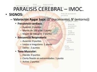 PARALISIS CEREBRAL – IMOC.
• SIGNOS:
  – Valoración Apgar baja: (1’ (nacimiento), 5’ (entorno))
     • Frecuencia cardiaca.
        – Ausente: 0 puntos
        – Menos de 100 p/m: 1 punto
        – Mayor de 100 p/m: 2 puntos
     • Frecuencia Respiratoria
        – Ausente: 0 puntos
        – Lentas e irregulares: 1 punto
        – Llanto : 2 puntos
     • Tono Muscular:
        – Flácido: 0 puntos
        – Cierta flexión en extremidades: 1 punto
        – Activo: 2 puntos
 