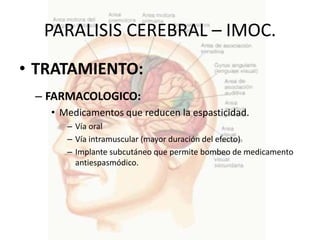 PARALISIS CEREBRAL – IMOC.
• TRATAMIENTO:
 – FARMACOLOGICO:
   • Medicamentos que reducen la espasticidad.
      – Vía oral
      – Vía intramuscular (mayor duración del efecto)
      – Implante subcutáneo que permite bombeo de medicamento
        antiespasmódico.
 
