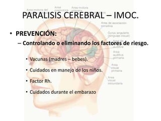 PARALISIS CEREBRAL – IMOC.
• PREVENCIÓN:
  – Controlando o eliminando los factores de riesgo.

     • Vacunas (madres – bebes).

     • Cuidados en manejo de los niños.

     • Factor Rh.

     • Cuidados durante el embarazo
 