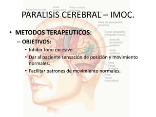 PARALISIS CEREBRAL – IMOC.
• METODOS TERAPEUTICOS:
  – OBJETIVOS:
    • Inhibir tono excesivo.
    • Dar al paciente sensación de posición y movimiento
      normales.
    • Facilitar patrones de movimiento normales.
 