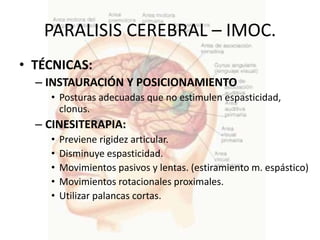PARALISIS CEREBRAL – IMOC.
• TÉCNICAS:
  – INSTAURACIÓN Y POSICIONAMIENTO
    • Posturas adecuadas que no estimulen espasticidad,
      clonus.
  – CINESITERAPIA:
    •   Previene rigidez articular.
    •   Disminuye espasticidad.
    •   Movimientos pasivos y lentas. (estiramiento m. espástico)
    •   Movimientos rotacionales proximales.
    •   Utilizar palancas cortas.
 