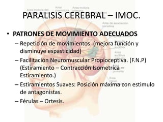 PARALISIS CEREBRAL – IMOC.
• PATRONES DE MOVIMIENTO ADECUADOS
  – Repetición de movimientos. (mejora función y
    disminuye espasticidad)
  – Facilitación Neuromuscular Propioceptiva. (F.N.P)
    (Estiramiento – Contracción Isometrica –
    Estiramiento.)
  – Estiramientos Suaves: Posición máxima con estimulo
    de antagonistas.
  – Férulas – Ortesis.
 