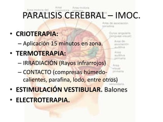 PARALISIS CEREBRAL – IMOC.
• CRIOTERAPIA:
  – Aplicación 15 minutos en zona.
• TERMOTERAPIA:
  – IRRADIACIÓN (Rayos infrarrojos)
  – CONTACTO (compresas húmedo-
    calientes, parafina, lodo, entre otros)
• ESTIMULACIÓN VESTIBULAR. Balones
• ELECTROTERAPIA.
 